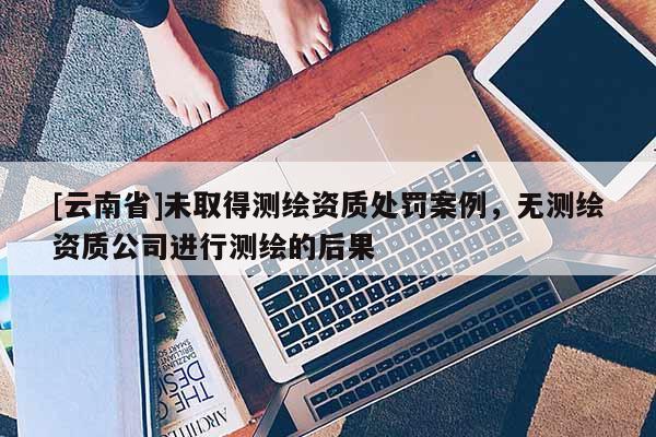 [云南省]未取得測(cè)繪資質(zhì)處罰案例，無測(cè)繪資質(zhì)公司進(jìn)行測(cè)繪的后果