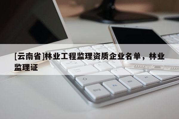 [云南省]林業(yè)工程監(jiān)理資質(zhì)企業(yè)名單，林業(yè)監(jiān)理證
