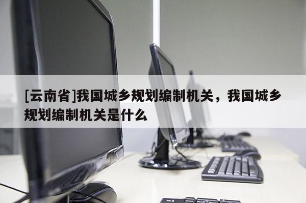 [云南省]我國城鄉(xiāng)規(guī)劃編制機關(guān)，我國城鄉(xiāng)規(guī)劃編制機關(guān)是什么