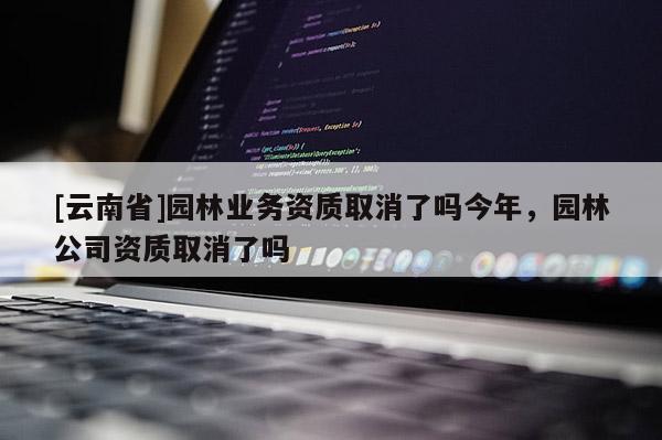 [云南省]園林業(yè)務(wù)資質(zhì)取消了嗎今年，園林公司資質(zhì)取消了嗎