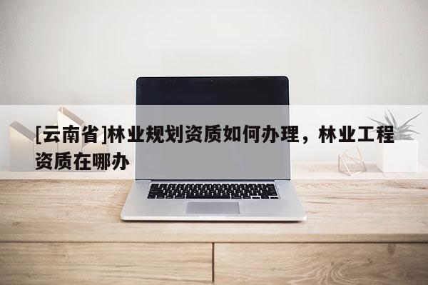 [云南省]林業(yè)規(guī)劃資質如何辦理，林業(yè)工程資質在哪辦