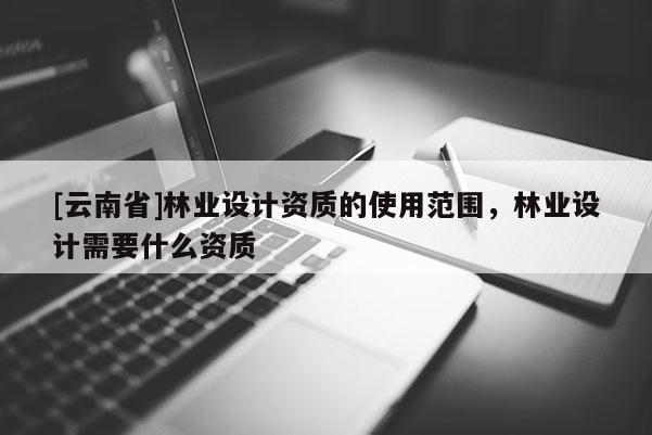 [云南省]林業(yè)設(shè)計(jì)資質(zhì)的使用范圍，林業(yè)設(shè)計(jì)需要什么資質(zhì)