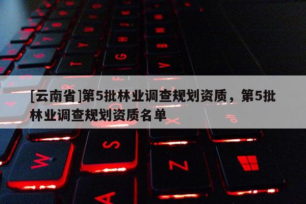 [云南省]第5批林業(yè)調(diào)查規(guī)劃資質(zhì)，第5批林業(yè)調(diào)查規(guī)劃資質(zhì)名單