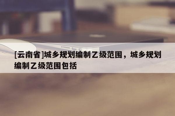 [云南省]城鄉(xiāng)規(guī)劃編制乙級范圍，城鄉(xiāng)規(guī)劃編制乙級范圍包括