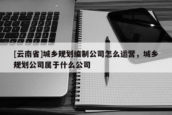 [云南省]城鄉(xiāng)規(guī)劃編制公司怎么運營，城鄉(xiāng)規(guī)劃公司屬于什么公司