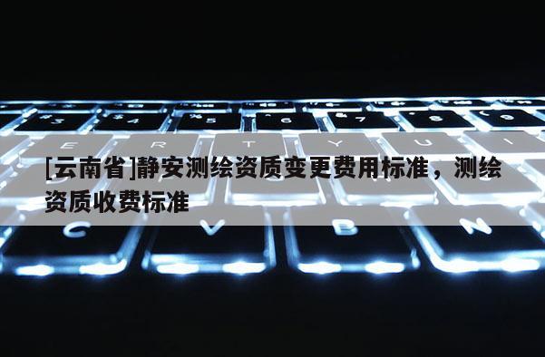 [云南省]靜安測繪資質變更費用標準，測繪資質收費標準