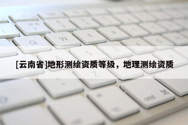 [云南省]地形測(cè)繪資質(zhì)等級(jí)，地理測(cè)繪資質(zhì)