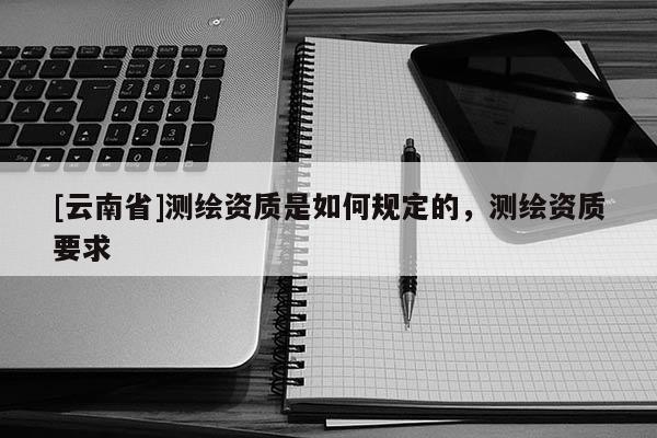 [云南省]測(cè)繪資質(zhì)是如何規(guī)定的，測(cè)繪資質(zhì)要求