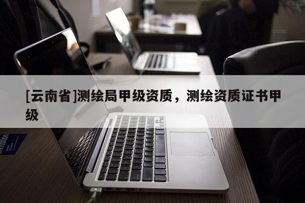 [云南省]測繪局甲級資質(zhì)，測繪資質(zhì)證書甲級