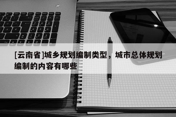 [云南省]城鄉(xiāng)規(guī)劃編制類型，城市總體規(guī)劃編制的內(nèi)容有哪些