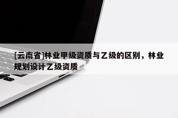 [云南省]林業(yè)甲級資質(zhì)與乙級的區(qū)別，林業(yè)規(guī)劃設(shè)計乙級資質(zhì)