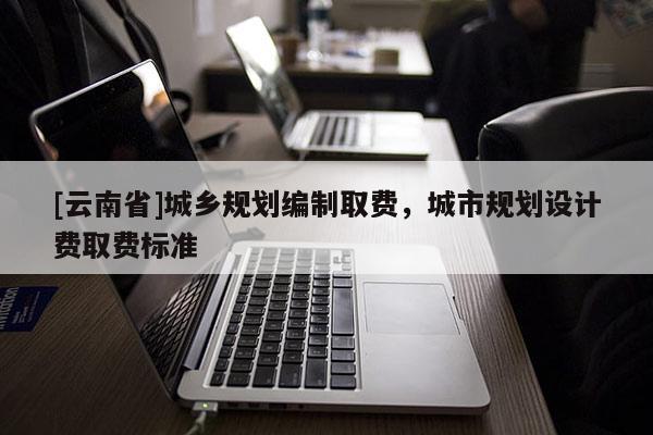 [云南省]城鄉(xiāng)規(guī)劃編制取費(fèi)，城市規(guī)劃設(shè)計(jì)費(fèi)取費(fèi)標(biāo)準(zhǔn)