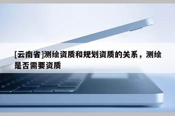 [云南省]測繪資質(zhì)和規(guī)劃資質(zhì)的關(guān)系，測繪是否需要資質(zhì)
