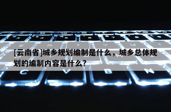 [云南省]城鄉(xiāng)規(guī)劃編制是什么，城鄉(xiāng)總體規(guī)劃的編制內(nèi)容是什么?