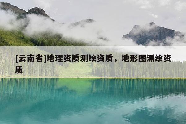 [云南省]地理資質(zhì)測繪資質(zhì)，地形圖測繪資質(zhì)