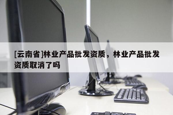 [云南省]林業(yè)產(chǎn)品批發(fā)資質(zhì)，林業(yè)產(chǎn)品批發(fā)資質(zhì)取消了嗎