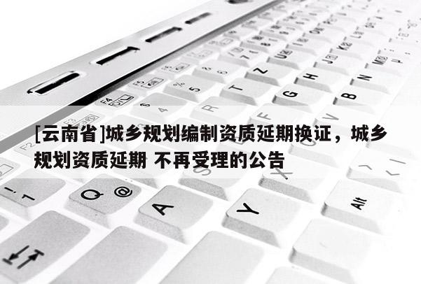 [云南省]城鄉(xiāng)規(guī)劃編制資質(zhì)延期換證，城鄉(xiāng)規(guī)劃資質(zhì)延期 不再受理的公告