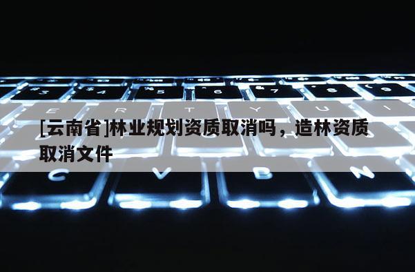 [云南省]林業(yè)規(guī)劃資質(zhì)取消嗎，造林資質(zhì) 取消文件
