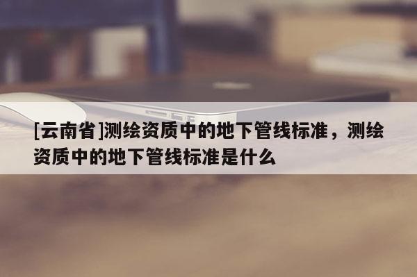 [云南省]測(cè)繪資質(zhì)中的地下管線標(biāo)準(zhǔn)，測(cè)繪資質(zhì)中的地下管線標(biāo)準(zhǔn)是什么