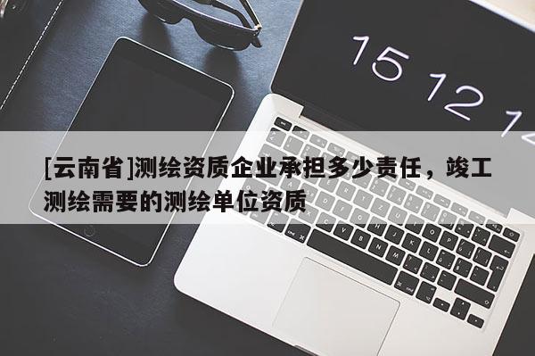 [云南省]測繪資質企業(yè)承擔多少責任，竣工測繪需要的測繪單位資質