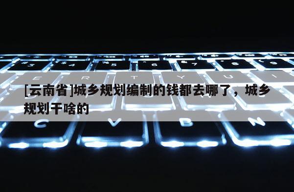 [云南省]城鄉(xiāng)規(guī)劃編制的錢都去哪了，城鄉(xiāng)規(guī)劃干啥的