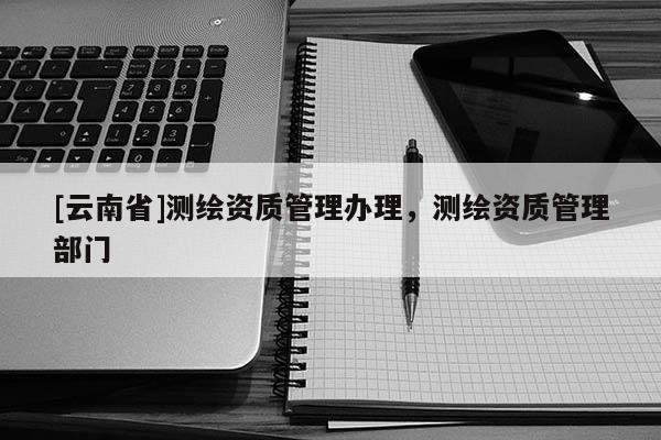 [云南省]測繪資質(zhì)管理辦理，測繪資質(zhì)管理部門