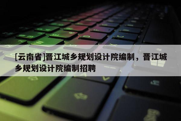 [云南省]晉江城鄉(xiāng)規(guī)劃設(shè)計院編制，晉江城鄉(xiāng)規(guī)劃設(shè)計院編制招聘