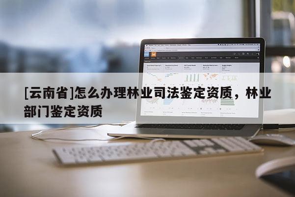 [云南省]怎么辦理林業(yè)司法鑒定資質(zhì)，林業(yè)部門鑒定資質(zhì)