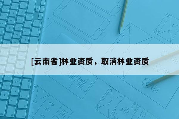 [云南省]林業(yè)資質(zhì)，取消林業(yè)資質(zhì)