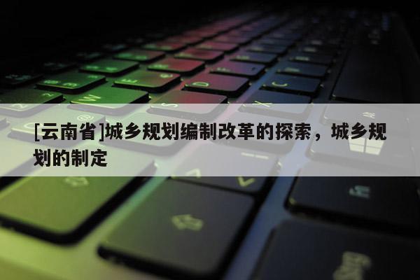 [云南省]城鄉(xiāng)規(guī)劃編制改革的探索，城鄉(xiāng)規(guī)劃的制定