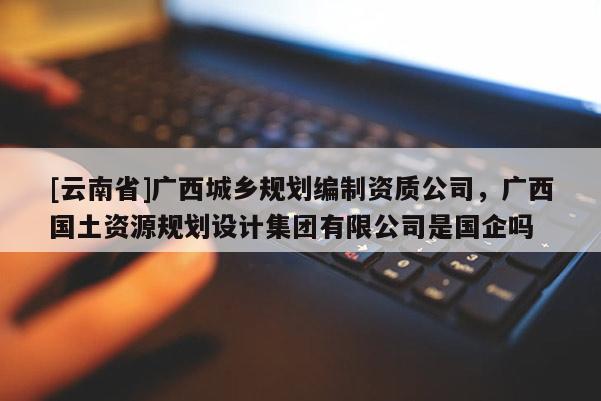 [云南省]廣西城鄉(xiāng)規(guī)劃編制資質(zhì)公司，廣西國(guó)土資源規(guī)劃設(shè)計(jì)集團(tuán)有限公司是國(guó)企嗎