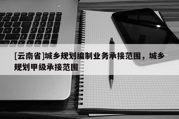 [云南省]城鄉(xiāng)規(guī)劃編制業(yè)務(wù)承接范圍，城鄉(xiāng)規(guī)劃甲級(jí)承接范圍