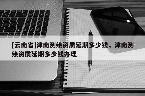 [云南省]津南測(cè)繪資質(zhì)延期多少錢，津南測(cè)繪資質(zhì)延期多少錢辦理
