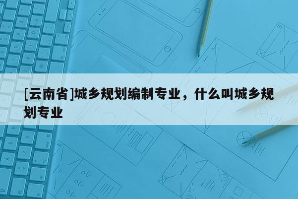 [云南省]城鄉(xiāng)規(guī)劃編制專業(yè)，什么叫城鄉(xiāng)規(guī)劃專業(yè)