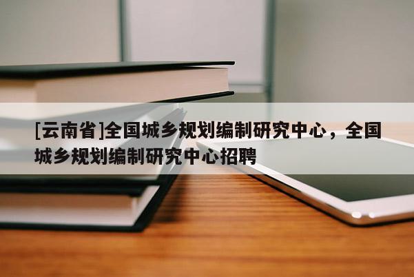[云南省]全國城鄉(xiāng)規(guī)劃編制研究中心，全國城鄉(xiāng)規(guī)劃編制研究中心招聘