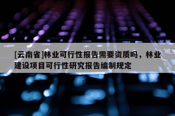[云南省]林業(yè)可行性報(bào)告需要資質(zhì)嗎，林業(yè)建設(shè)項(xiàng)目可行性研究報(bào)告編制規(guī)定