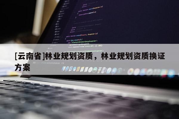 [云南省]林業(yè)規(guī)劃資質(zhì)，林業(yè)規(guī)劃資質(zhì)換證方案
