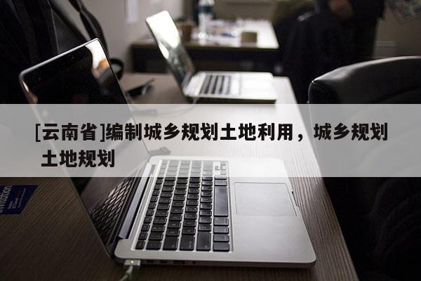 [云南省]編制城鄉(xiāng)規(guī)劃土地利用，城鄉(xiāng)規(guī)劃 土地規(guī)劃
