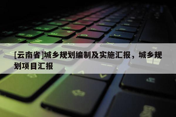 [云南省]城鄉(xiāng)規(guī)劃編制及實(shí)施匯報(bào)，城鄉(xiāng)規(guī)劃項(xiàng)目匯報(bào)