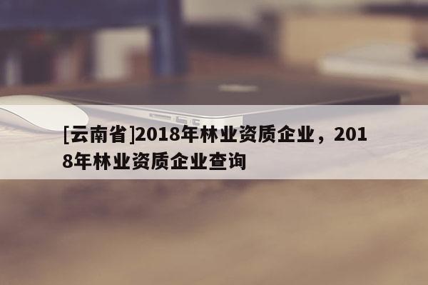 [云南省]2018年林業(yè)資質(zhì)企業(yè)，2018年林業(yè)資質(zhì)企業(yè)查詢