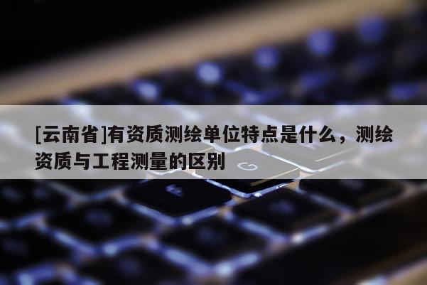 [云南省]有資質(zhì)測(cè)繪單位特點(diǎn)是什么，測(cè)繪資質(zhì)與工程測(cè)量的區(qū)別