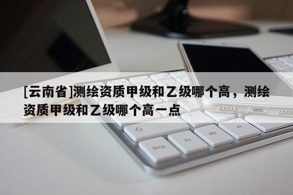 [云南省]測繪資質甲級和乙級哪個高，測繪資質甲級和乙級哪個高一點