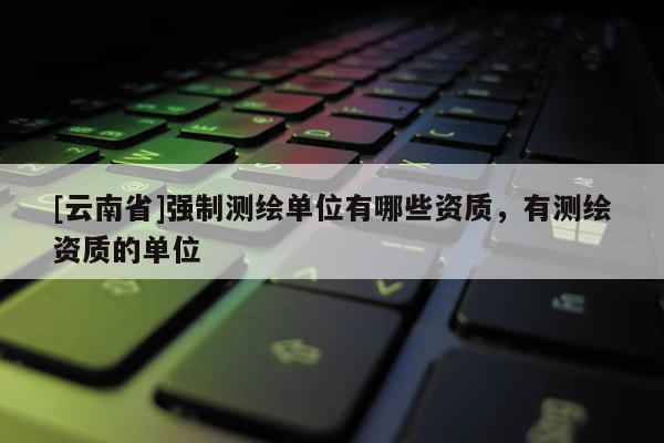[云南省]強制測繪單位有哪些資質(zhì)，有測繪資質(zhì)的單位