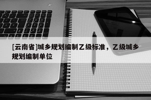 [云南省]城鄉(xiāng)規(guī)劃編制乙級標(biāo)準(zhǔn)，乙級城鄉(xiāng)規(guī)劃編制單位
