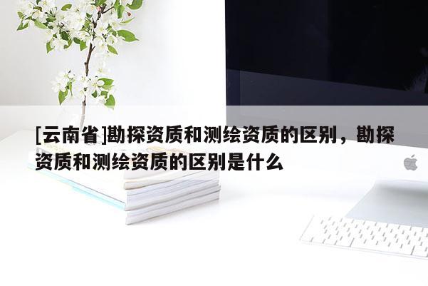 [云南省]勘探資質(zhì)和測繪資質(zhì)的區(qū)別，勘探資質(zhì)和測繪資質(zhì)的區(qū)別是什么