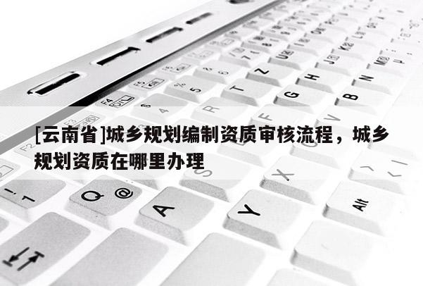 [云南省]城鄉(xiāng)規(guī)劃編制資質(zhì)審核流程，城鄉(xiāng)規(guī)劃資質(zhì)在哪里辦理