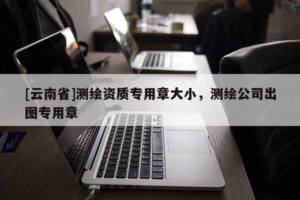 [云南省]測(cè)繪資質(zhì)專(zhuān)用章大小，測(cè)繪公司出圖專(zhuān)用章