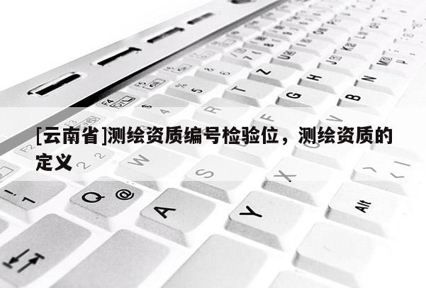 [云南省]測繪資質(zhì)編號檢驗(yàn)位，測繪資質(zhì)的定義