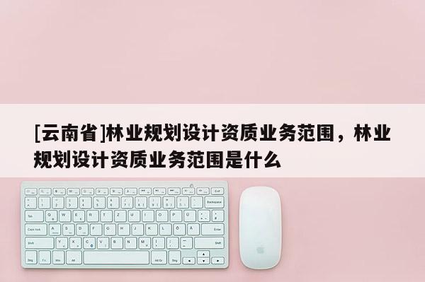[云南省]林業(yè)規(guī)劃設(shè)計資質(zhì)業(yè)務(wù)范圍，林業(yè)規(guī)劃設(shè)計資質(zhì)業(yè)務(wù)范圍是什么