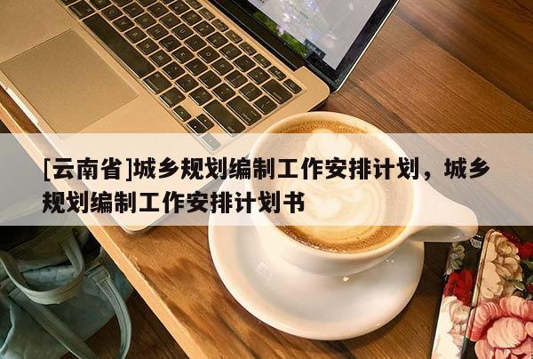 [云南省]城鄉(xiāng)規(guī)劃編制工作安排計劃，城鄉(xiāng)規(guī)劃編制工作安排計劃書